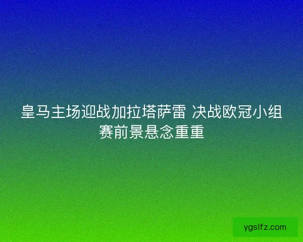 皇马主场迎战加拉塔萨雷 决战欧冠小组赛前景悬念重重