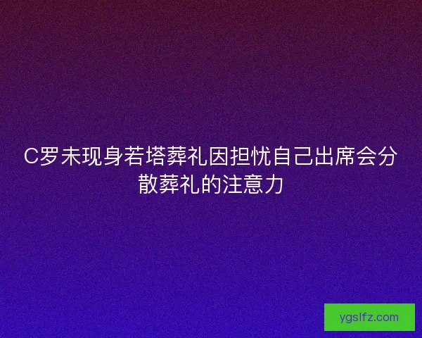 C罗未现身若塔葬礼因担忧自己出席会分散葬礼的注意力