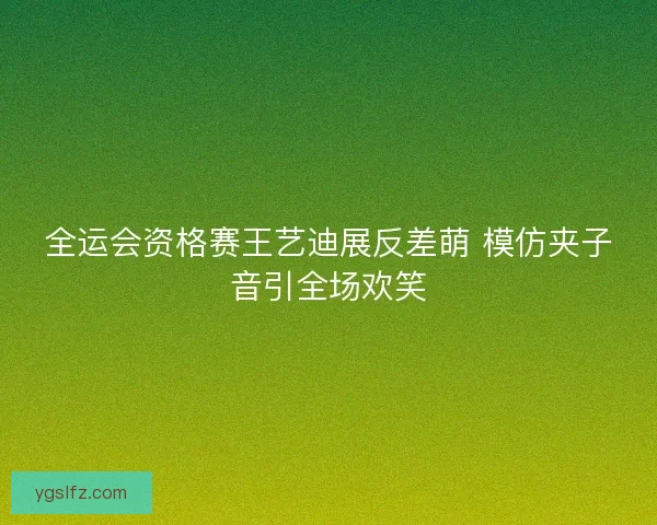 全运会资格赛王艺迪展反差萌 模仿夹子音引全场欢笑