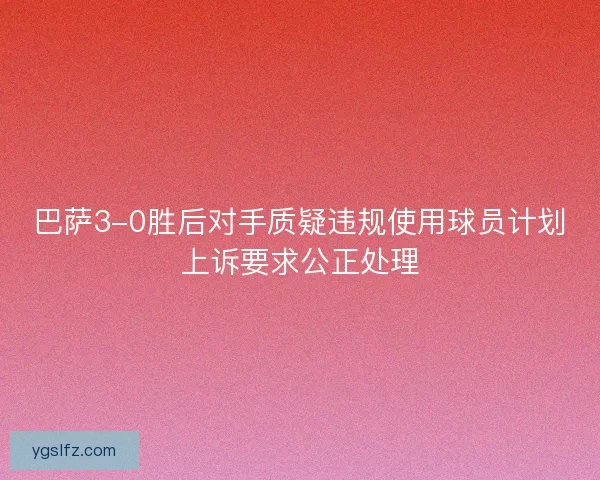 巴萨3-0胜后对手质疑违规使用球员计划上诉要求公正处理 巴萨3-0胜后对手质疑违规使用球员计划上诉要求公正处理