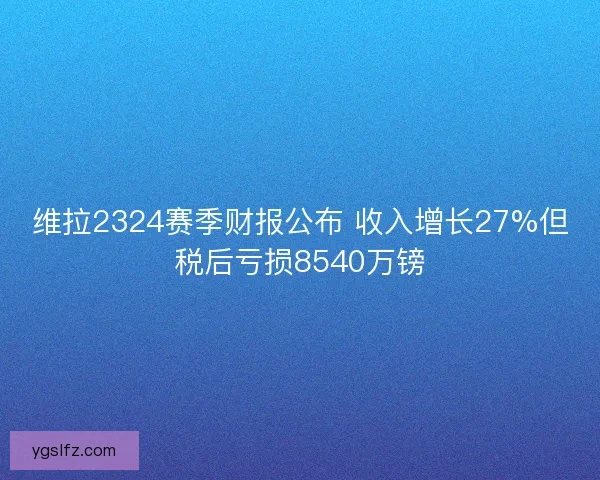 维拉2324赛季财报公布 收入增长27%但税后亏损8540万镑 维拉2324赛季财报公布 收入增长27%但税后亏损8540万镑