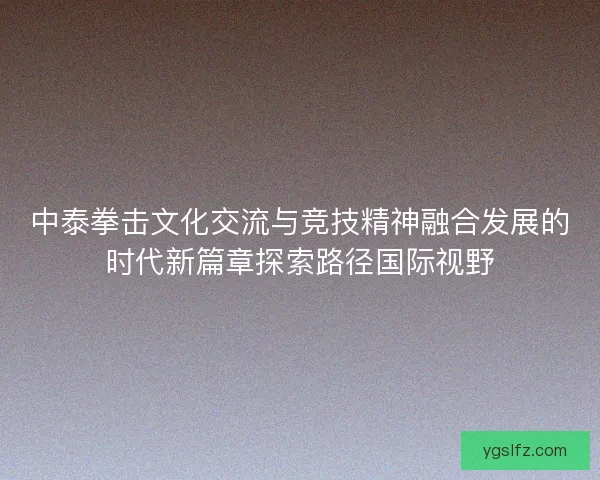 中泰拳击文化交流与竞技精神融合发展的时代新篇章探索路径国际视野 中泰拳击文化交流与竞技精神融合发展的时代新篇章探索路径国际视野