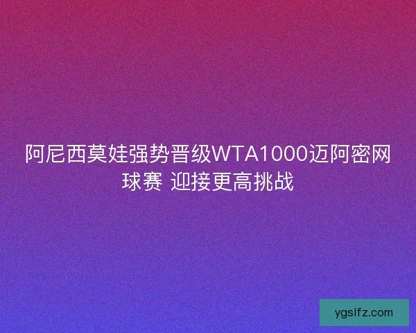 阿尼西莫娃强势晋级WTA1000迈阿密网球赛 迎接更高挑战 阿尼西莫娃强势晋级WTA1000迈阿密网球赛 迎接更高挑战