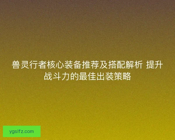 兽灵行者核心装备推荐及搭配解析 提升战斗力的最佳出装策略