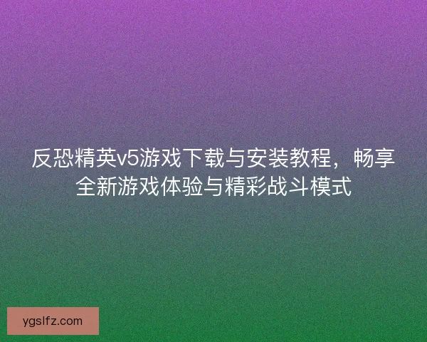 反恐精英v5游戏下载与安装教程，畅享全新游戏体验与精彩战斗模式