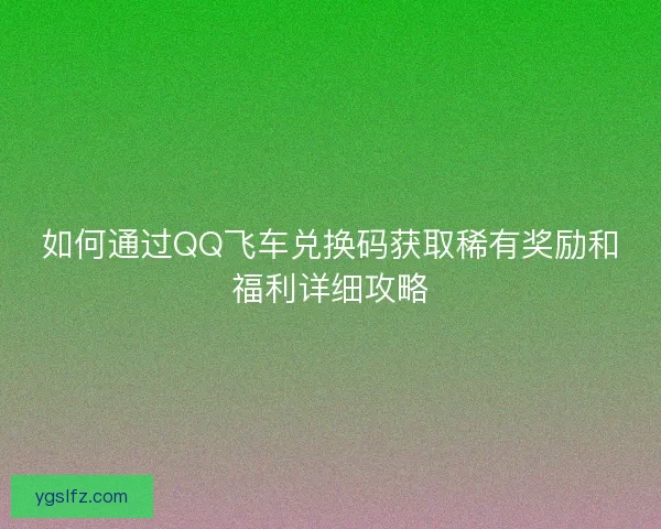 如何通过QQ飞车兑换码获取稀有奖励和福利详细攻略
