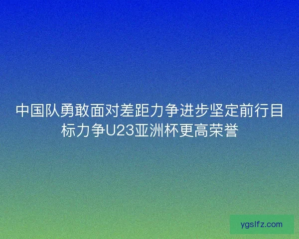 中国队勇敢面对差距力争进步坚定前行目标力争U23亚洲杯更高荣誉