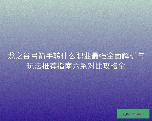 龙之谷弓箭手转什么职业最强全面解析与玩法推荐指南六系对比攻略全