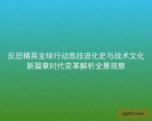 反恐精英全球行动竞技进化史与战术文化新篇章时代变革解析全景观察