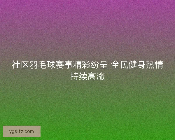 社区羽毛球赛事精彩纷呈 全民健身热情持续高涨 社区羽毛球赛事精彩纷呈 全民健身热情持续高涨