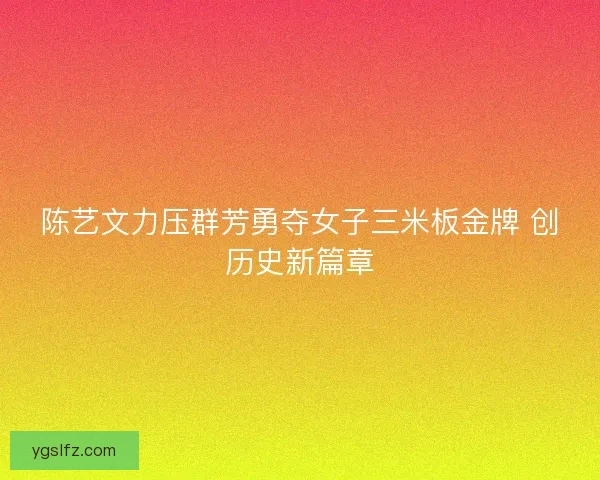 陈艺文力压群芳勇夺女子三米板金牌 创历史新篇章 陈艺文力压群芳勇夺女子三米板金牌 创历史新篇章