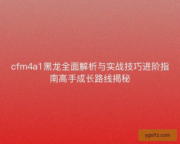 cfm4a1黑龙全面解析与实战技巧进阶指南高手成长路线揭秘 cfm4a1黑龙全面解析与实战技巧进阶指南高手成长路线揭秘