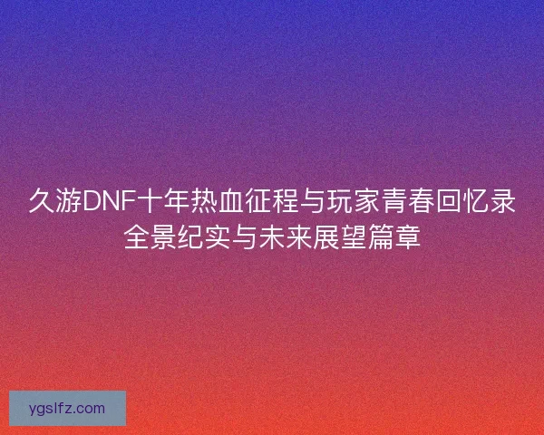 久游DNF十年热血征程与玩家青春回忆录全景纪实与未来展望篇章 久游DNF十年热血征程与玩家青春回忆录全景纪实与未来展望篇章