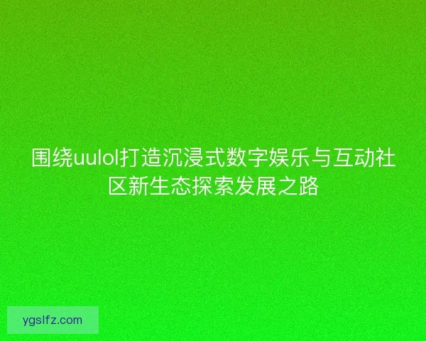 围绕uulol打造沉浸式数字娱乐与互动社区新生态探索发展之路 围绕uulol打造沉浸式数字娱乐与互动社区新生态探索发展之路