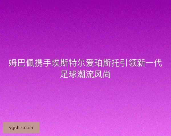 姆巴佩携手埃斯特尔爱珀斯托引领新一代足球潮流风尚 姆巴佩携手埃斯特尔爱珀斯托引领新一代足球潮流风尚