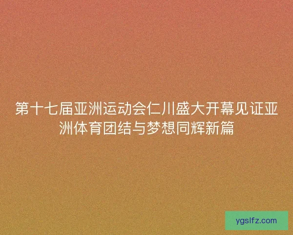 第十七届亚洲运动会仁川盛大开幕见证亚洲体育团结与梦想同辉新篇 第十七届亚洲运动会仁川盛大开幕见证亚洲体育团结与梦想同辉新篇