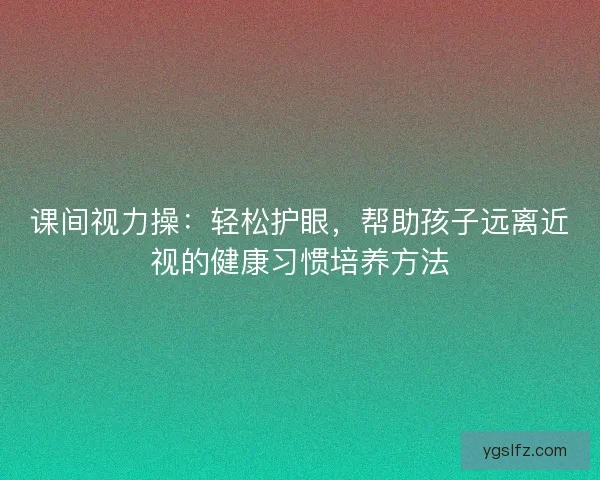课间视力操：轻松护眼，帮助孩子远离近视的健康习惯培养方法