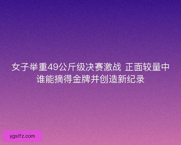 女子举重49公斤级决赛激战 正面较量中谁能摘得金牌并创造新纪录