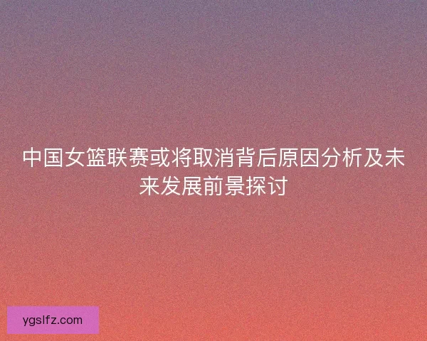 中国女篮联赛或将取消背后原因分析及未来发展前景探讨