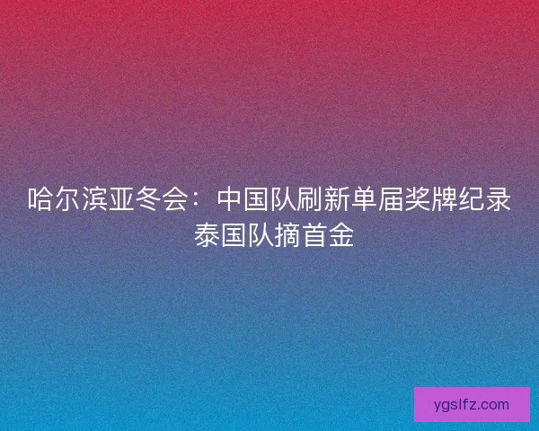 哈尔滨亚冬会：中国队刷新单届奖牌纪录 泰国队摘首金