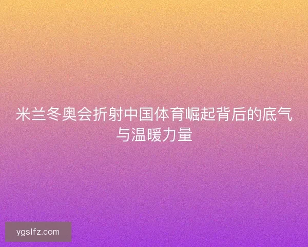 米兰冬奥会折射中国体育崛起背后的底气与温暖力量