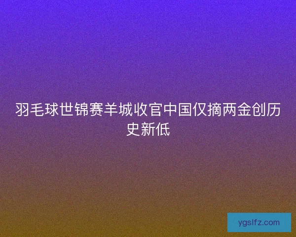 羽毛球世锦赛羊城收官中国仅摘两金创历史新低