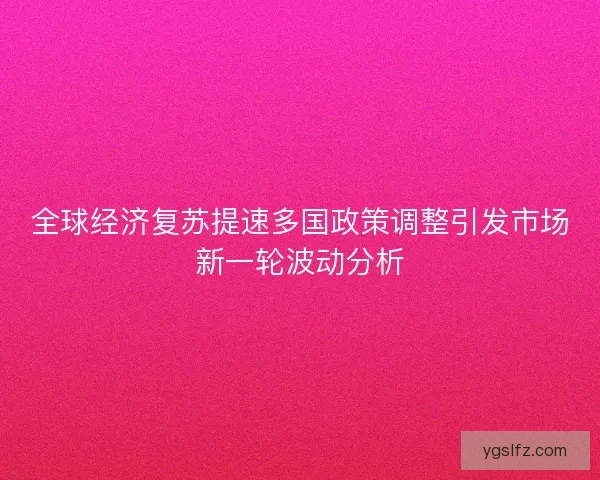 全球经济复苏提速多国政策调整引发市场新一轮波动分析