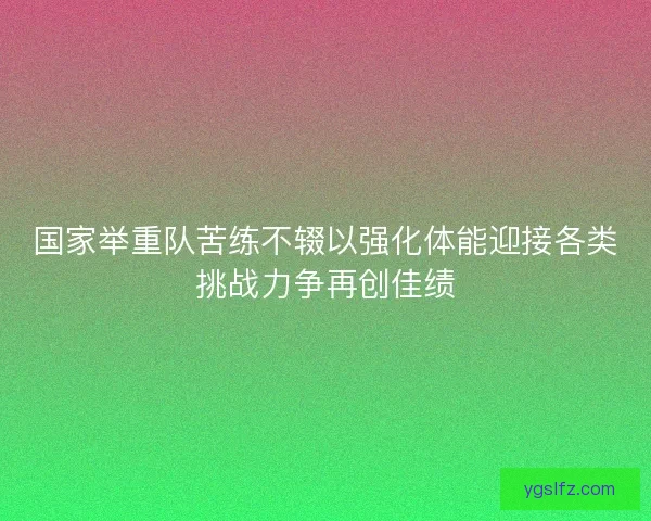国家举重队苦练不辍以强化体能迎接各类挑战力争再创佳绩