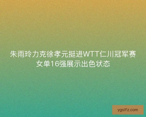 朱雨玲力克徐孝元挺进WTT仁川冠军赛女单16强展示出色状态 朱雨玲力克徐孝元挺进WTT仁川冠军赛女单16强展示出色状态