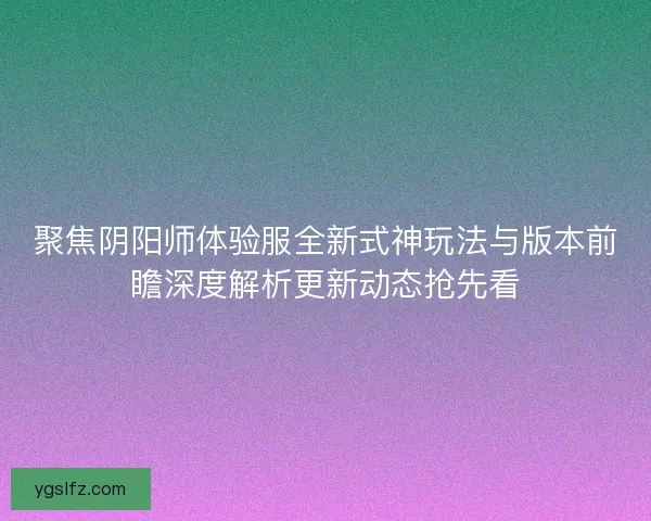 聚焦阴阳师体验服全新式神玩法与版本前瞻深度解析更新动态抢先看