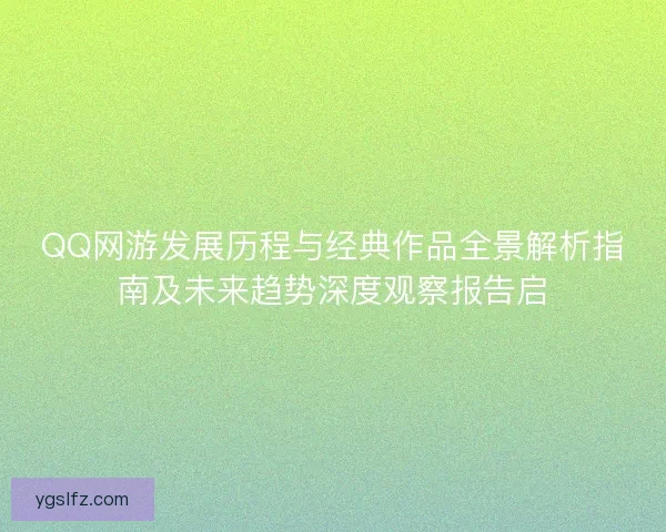 QQ网游发展历程与经典作品全景解析指南及未来趋势深度观察报告启