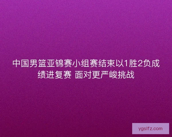 中国男篮亚锦赛小组赛结束以1胜2负成绩进复赛 面对更严峻挑战