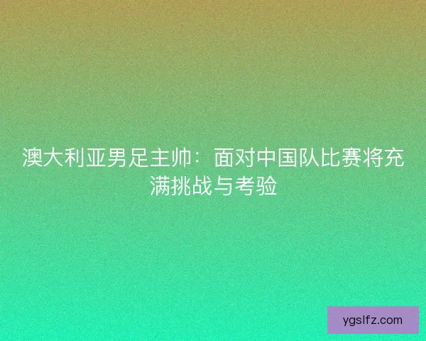 澳大利亚男足主帅：面对中国队比赛将充满挑战与考验