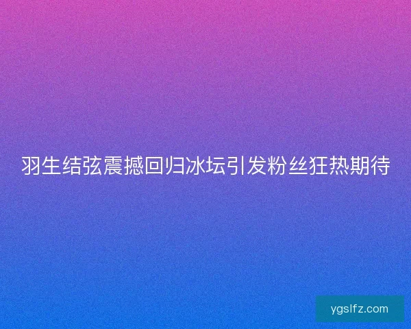 羽生结弦震撼回归冰坛引发粉丝狂热期待