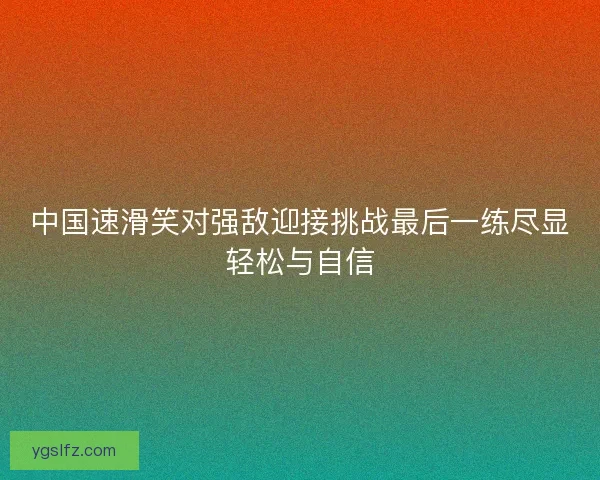 中国速滑笑对强敌迎接挑战最后一练尽显轻松与自信